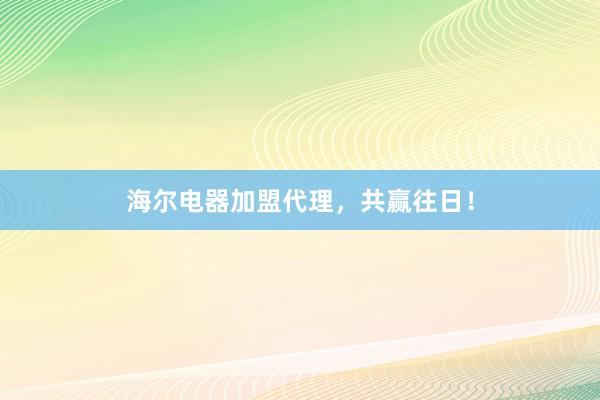 海尔电器加盟代理，共赢往日！