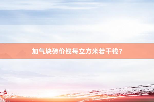加气块砖价钱每立方米若干钱？